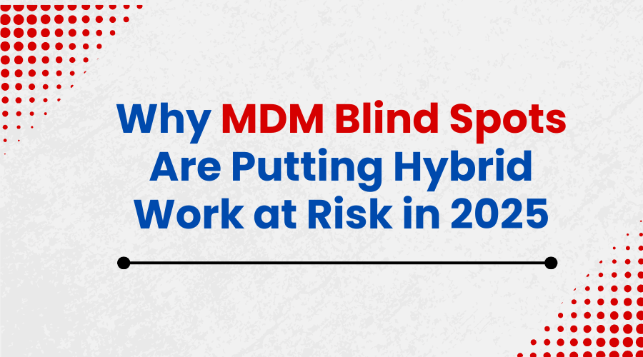 Why MDM Blind Spots Are Putting Hybrid Work at Risk in 2025